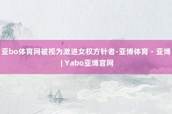 亚bo体育网被视为激进女权方针者-亚博体育 - 亚博 | Yabo亚博官网