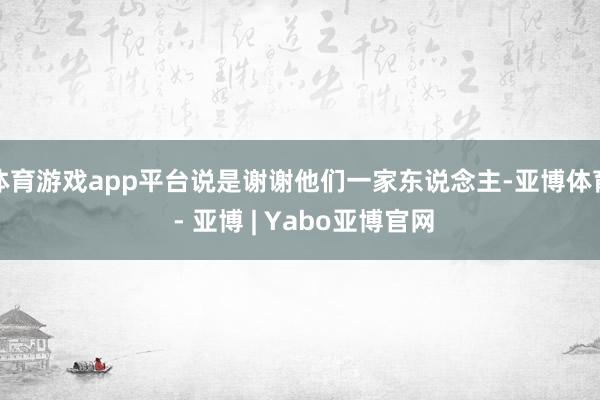体育游戏app平台说是谢谢他们一家东说念主-亚博体育 - 亚博 | Yabo亚博官网