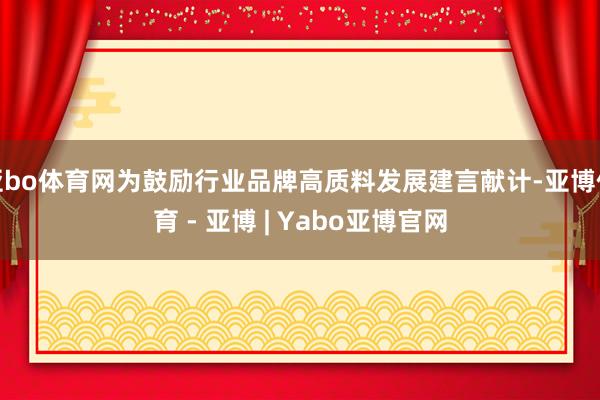 亚bo体育网为鼓励行业品牌高质料发展建言献计-亚博体育 - 亚博 | Yabo亚博官网