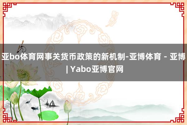 亚bo体育网事关货币政策的新机制-亚博体育 - 亚博 | Yabo亚博官网