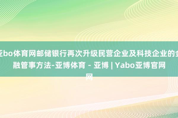 亚bo体育网邮储银行再次升级民营企业及科技企业的金融管事方法-亚博体育 - 亚博 | Yabo亚博官网