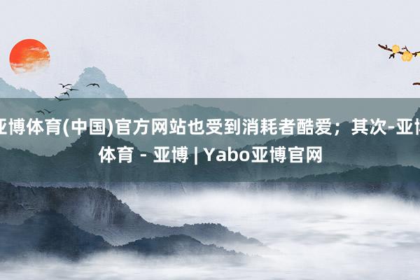 亚博体育(中国)官方网站也受到消耗者酷爱；其次-亚博体育 - 亚博 | Yabo亚博官网