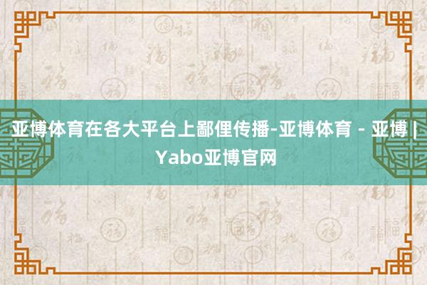 亚博体育在各大平台上鄙俚传播-亚博体育 - 亚博 | Yabo亚博官网