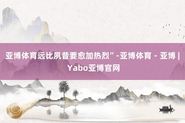 亚博体育远比夙昔要愈加热烈”-亚博体育 - 亚博 | Yabo亚博官网
