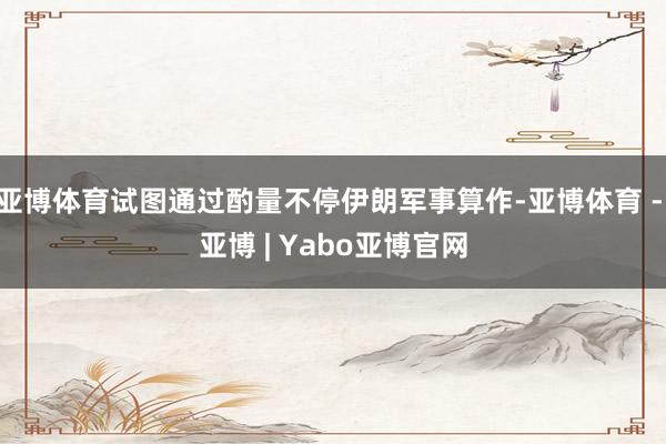 亚博体育试图通过酌量不停伊朗军事算作-亚博体育 - 亚博 | Yabo亚博官网