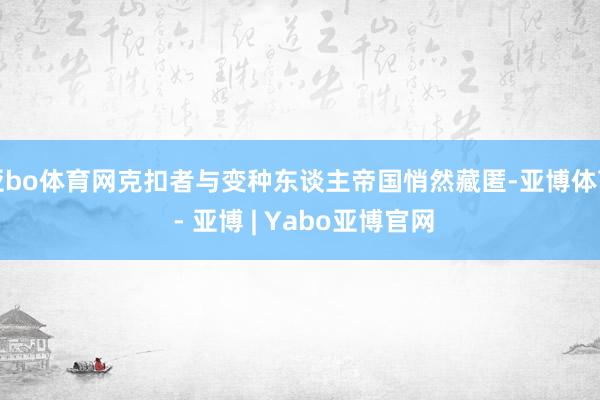亚bo体育网克扣者与变种东谈主帝国悄然藏匿-亚博体育 - 亚博 | Yabo亚博官网