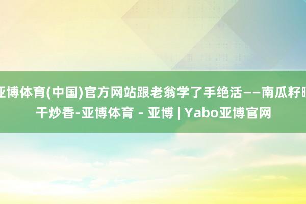 亚博体育(中国)官方网站跟老翁学了手绝活——南瓜籽晒干炒香-亚博体育 - 亚博 | Yabo亚博官网