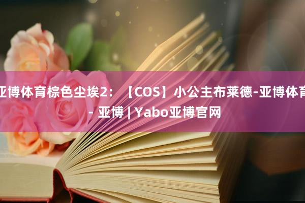 亚博体育棕色尘埃2：【COS】小公主布莱德-亚博体育 - 亚博 | Yabo亚博官网