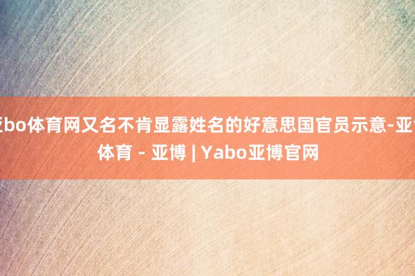 亚bo体育网又名不肯显露姓名的好意思国官员示意-亚博体育 - 亚博 | Yabo亚博官网