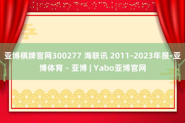 亚博棋牌官网300277 海联讯 2011-2023年报-亚博体育 - 亚博 | Yabo亚博官网