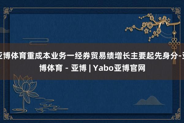 亚博体育重成本业务一经券贸易绩增长主要起先身分-亚博体育 - 亚博 | Yabo亚博官网