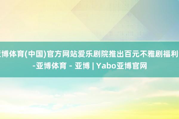 亚博体育(中国)官方网站爱乐剧院推出百元不雅剧福利包-亚博体育 - 亚博 | Yabo亚博官网