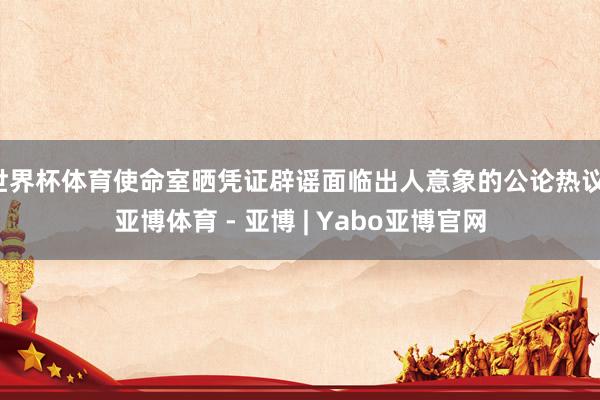 世界杯体育使命室晒凭证辟谣面临出人意象的公论热议-亚博体育 - 亚博 | Yabo亚博官网