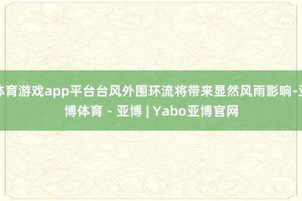 体育游戏app平台台风外围环流将带来显然风雨影响-亚博体育 - 亚博 | Yabo亚博官网