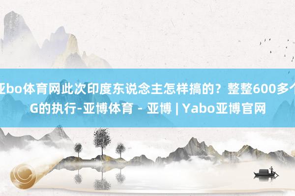 亚bo体育网此次印度东说念主怎样搞的？整整600多个G的执行-亚博体育 - 亚博 | Yabo亚博官网