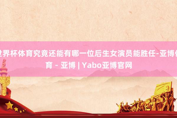 世界杯体育究竟还能有哪一位后生女演员能胜任-亚博体育 - 亚博 | Yabo亚博官网