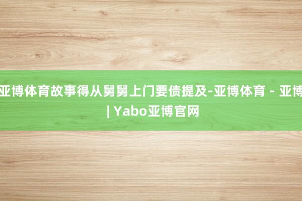 亚博体育故事得从舅舅上门要债提及-亚博体育 - 亚博 | Yabo亚博官网