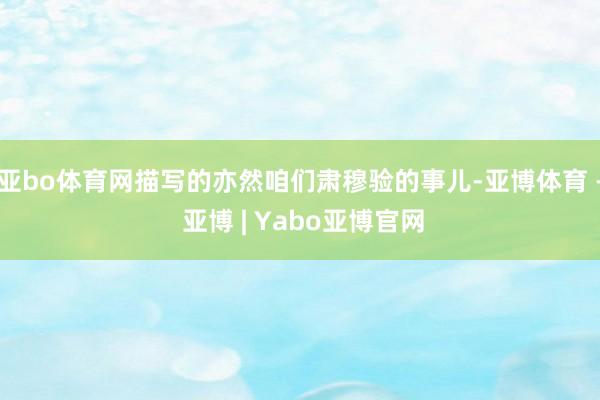 亚bo体育网描写的亦然咱们肃穆验的事儿-亚博体育 - 亚博 | Yabo亚博官网
