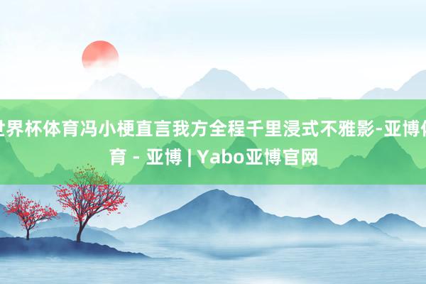 世界杯体育冯小梗直言我方全程千里浸式不雅影-亚博体育 - 亚博 | Yabo亚博官网