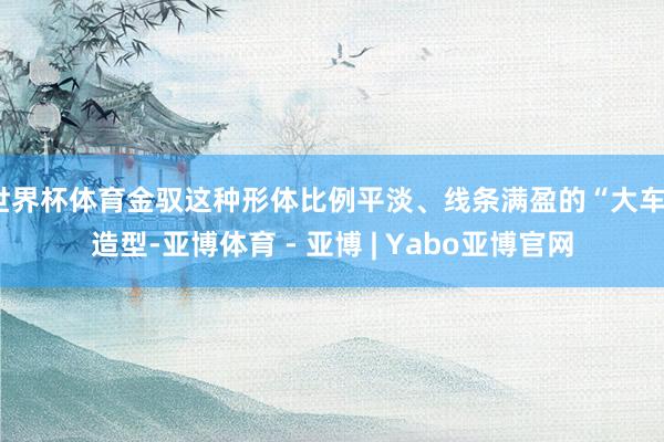 世界杯体育金驭这种形体比例平淡、线条满盈的“大车”造型-亚博体育 - 亚博 | Yabo亚博官网