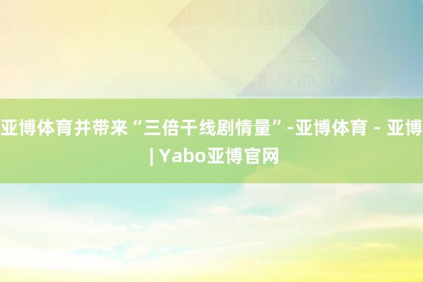 亚博体育并带来“三倍干线剧情量”-亚博体育 - 亚博 | Yabo亚博官网