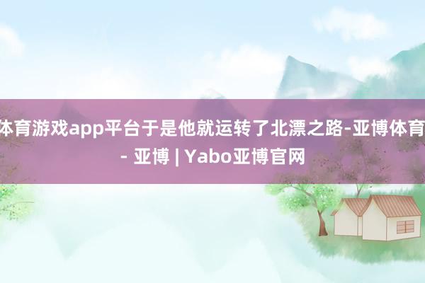 体育游戏app平台于是他就运转了北漂之路-亚博体育 - 亚博 | Yabo亚博官网