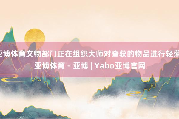 亚博体育文物部门正在组织大师对查获的物品进行轻薄-亚博体育 - 亚博 | Yabo亚博官网