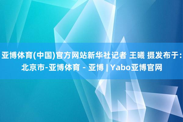 亚博体育(中国)官方网站新华社记者 王曦 摄发布于：北京市-亚博体育 - 亚博 | Yabo亚博官网