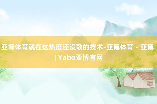 亚博体育就在这热度还没散的技术-亚博体育 - 亚博 | Yabo亚博官网