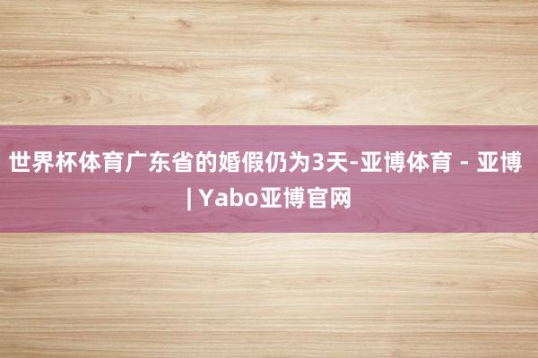 世界杯体育广东省的婚假仍为3天-亚博体育 - 亚博 | Yabo亚博官网