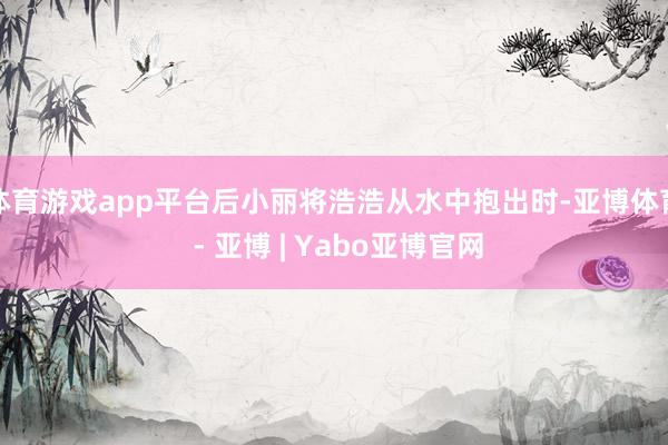 体育游戏app平台后小丽将浩浩从水中抱出时-亚博体育 - 亚博 | Yabo亚博官网