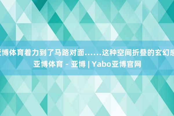 亚博体育着力到了马路对面……这种空间折叠的玄幻感-亚博体育 - 亚博 | Yabo亚博官网