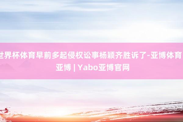 世界杯体育早前多起侵权讼事杨颖齐胜诉了-亚博体育 - 亚博 | Yabo亚博官网
