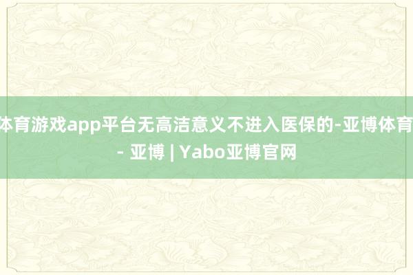 体育游戏app平台无高洁意义不进入医保的-亚博体育 - 亚博 | Yabo亚博官网
