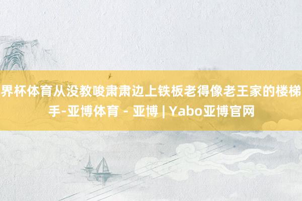 世界杯体育从没教唆肃肃边上铁板老得像老王家的楼梯扶手-亚博体育 - 亚博 | Yabo亚博官网