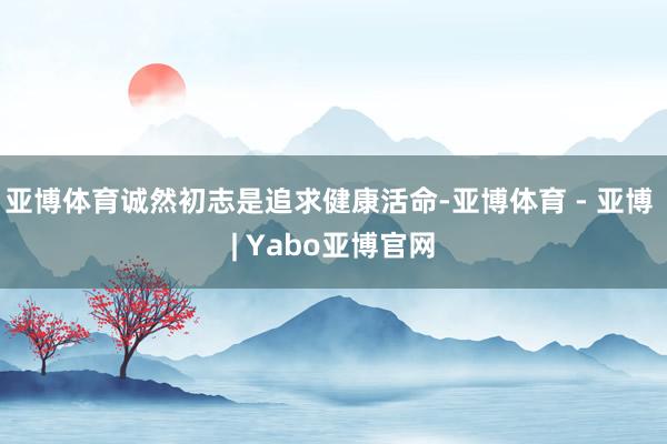 亚博体育诚然初志是追求健康活命-亚博体育 - 亚博 | Yabo亚博官网