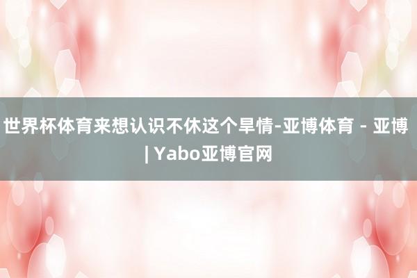 世界杯体育来想认识不休这个旱情-亚博体育 - 亚博 | Yabo亚博官网