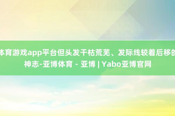 体育游戏app平台但头发干枯荒芜、发际线较着后移的神志-亚博体育 - 亚博 | Yabo亚博官网