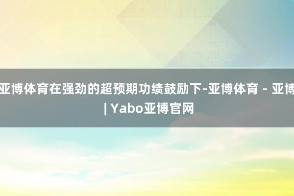 亚博体育在强劲的超预期功绩鼓励下-亚博体育 - 亚博 | Yabo亚博官网