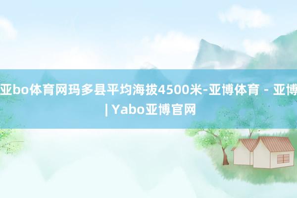 亚bo体育网玛多县平均海拔4500米-亚博体育 - 亚博 | Yabo亚博官网