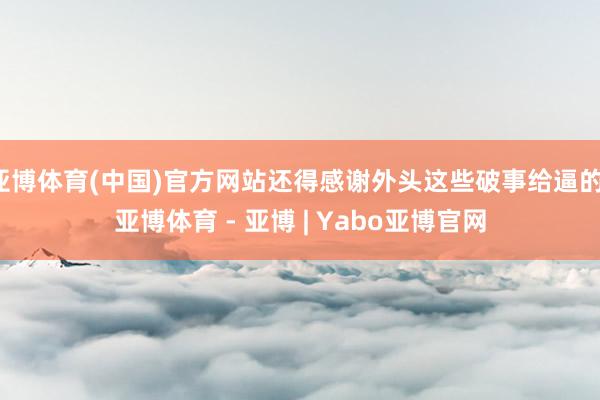 亚博体育(中国)官方网站还得感谢外头这些破事给逼的-亚博体育 - 亚博 | Yabo亚博官网