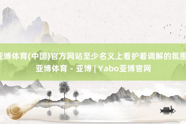 亚博体育(中国)官方网站至少名义上看护着调解的氛围-亚博体育 - 亚博 | Yabo亚博官网