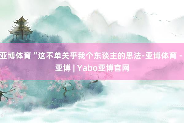 亚博体育“这不单关乎我个东谈主的思法-亚博体育 - 亚博 | Yabo亚博官网