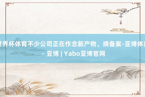 世界杯体育不少公司正在作念新产物、搞备案-亚博体育 - 亚博 | Yabo亚博官网
