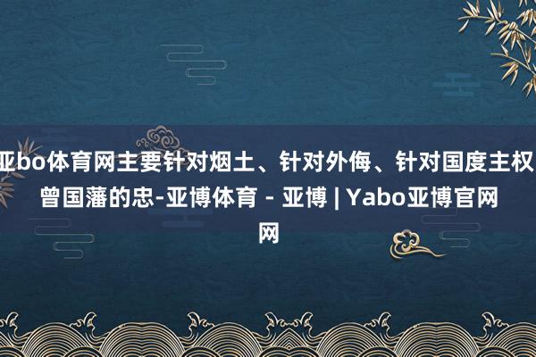 亚bo体育网主要针对烟土、针对外侮、针对国度主权；曾国藩的忠-亚博体育 - 亚博 | Yabo亚博官网