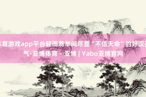 体育游戏app平台轻而易举间尽显“不信天命”的好汉英气-亚博体育 - 亚博 | Yabo亚博官网
