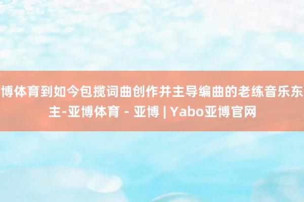 亚博体育到如今包揽词曲创作并主导编曲的老练音乐东谈主-亚博体育 - 亚博 | Yabo亚博官网