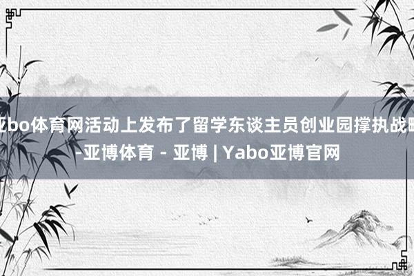亚bo体育网活动上发布了留学东谈主员创业园撑执战略-亚博体育 - 亚博 | Yabo亚博官网