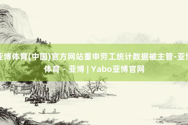 亚博体育(中国)官方网站重申劳工统计数据被主管-亚博体育 - 亚博 | Yabo亚博官网