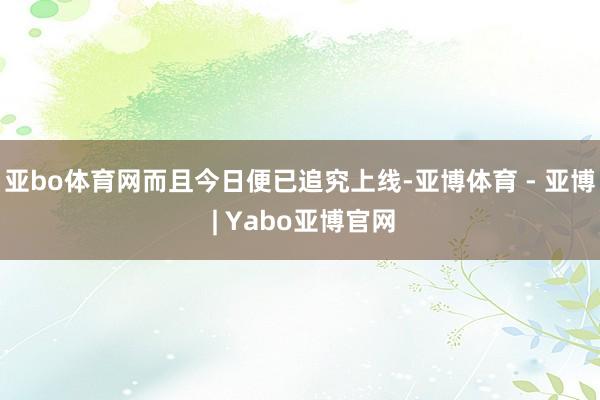 亚bo体育网而且今日便已追究上线-亚博体育 - 亚博 | Yabo亚博官网